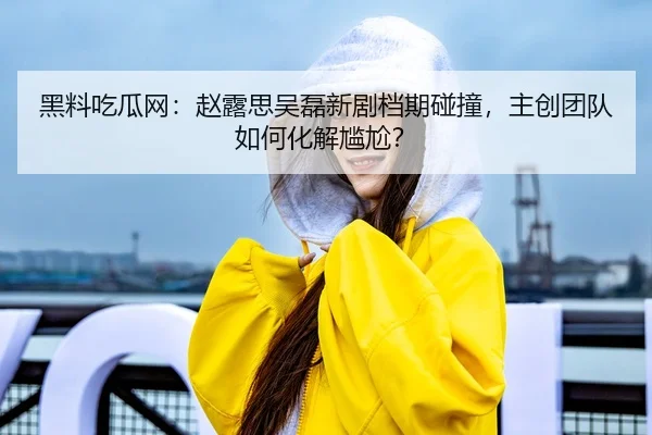 黑料吃瓜网：赵露思吴磊新剧档期碰撞，主创团队如何化解尴尬？